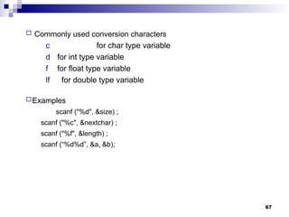 67
 Commonly used conversion characters
c for char type variable
d for int type variable
f for float type variable
lf for double type variable
Examples
scanf ("%d", &size) ;
scanf ("%c", &nextchar) ;
scanf ("%f", &length) ;
scanf (“%d%d”, &a, &b);
 