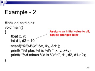 72
Example - 2
#include <stdio.h>
void main()
{
float x, y;
int d1, d2 = 10;
scanf(“%f%f%d”,&x, &y, &d1);
printf( “%f plus %f is %fn”, x, y, x+y);
printf( “%d minus %d is %dn”, d1, d2, d1-d2);
}
Assigns an initial value to d2,
can be changed later
 