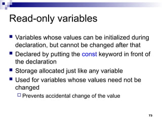73
Read-only variables
 Variables whose values can be initialized during
declaration, but cannot be changed after that
 Declared by putting the const keyword in front of
the declaration
 Storage allocated just like any variable
 Used for variables whose values need not be
changed
 Prevents accidental change of the value
 