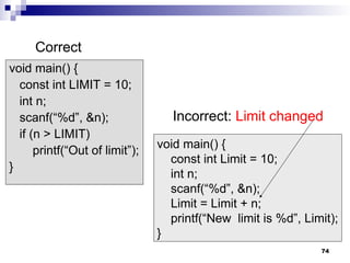 74
void main() {
const int LIMIT = 10;
int n;
scanf(“%d”, &n);
if (n > LIMIT)
printf(“Out of limit”);
}
void main() {
const int Limit = 10;
int n;
scanf(“%d”, &n);
Limit = Limit + n;
printf(“New limit is %d”, Limit);
}
Correct
Incorrect: Limit changed
 