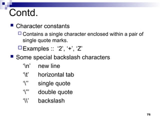 75
Contd.
 Character constants
 Contains a single character enclosed within a pair of
single quote marks.
Examples :: ‘2’, ‘+’, ‘Z’
 Some special backslash characters
‘n’ new line
‘t’ horizontal tab
‘’’ single quote
‘”’ double quote
‘’ backslash
 