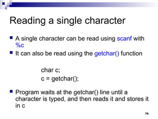 76
Reading a single character
 A single character can be read using scanf with
%c
 It can also be read using the getchar() function
char c;
c = getchar();
 Program waits at the getchar() line until a
character is typed, and then reads it and stores it
in c
 