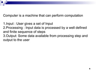 8
Computer is a machine that can perform computation
1.Input : User gives a set of Input
2.Processing : Input data is processed by a well defined
and finite sequence of steps
3.Output: Some data available from processing step and
output to the user
 