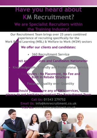 We offer our clients and candidates:
•	 360 Recruitment Service
•	 Direct access to Jobs and Candidates Nationwide
•	 Knowledgeable, Friendly and Professional Service
•	 Employers - No Placement, No Fee and
Built in Rebate Structure
•	 Focus on Quality over Quantity
We are Specialist Recruiters within
the Training Industry!
Have you heard about
KM Recruitment?
Our Recruitment Team brings over 25 years combined
experience of recruiting specifically for the
Work Based Learning (WBL) & Welfare to Work (W2W) sectors
Should you require any of KM’s services,
please do not hesitate to contact The Recruitment Team
Call Us: 01543 279752
Email Us: info@kmrecruitment.co.uk
Visit Us: www.kmrecruitment.co.uk
 