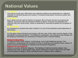 i. Justice:
 The justice is built upon affirmative and collective relations and dependent on collective
interests of individual groups and society. It includes social justice, economic justice and
political justice.
 ii. Liberty:
 Each citizen has the right to freedom of speech. But it should not harm and ignore the
national, social and even the personal interest of others. It should not jeopardize the
national unity and social amity. Liberty is essential for individual progress and progress of
society.
 iii. Equality:
 It is necessary to achieve the ends in liberty. It is one of the important social objectives of
democracy.
 iv. Fraternity:
 For the glory of the individual and society, both the unity of the nation and the dignity of the
individual is of vital importance. The feeling of compassion, love among human beings and
the feeling of friendship are necessary for fraternity with a national feeling.
 National Integration:
 In India we have multi-cultural, multi-lingual, and multi-traditional groups. Our
constitution emphasizes the concept of unity in diversity and expects every citizen of
India to honour the feeling of national and emotional integration.
 Respect for all religions:
 India is a country of plural religions. The feeling of hatred towards religion may
hamper the unity of democratic India. Each Individual is free to follow his own faith
and principles of religion. Each individual has to respect other religions.
 
