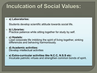  a) Laboratories:
Students develop scientific attitude towards social life.
 b) Libraries:
Practice patience while sitting together for study by self.
 c) Hostels:
Lead corporate life imbibing the spirit of living together, sinking
differences and behaving harmoniously.
 d) Academic activities:
Develop intellectual activities
 e) Extra-curricular activities like N.C.C, N.S.S etc:
Inculcate patriotic virtues and strengthen common bonds of spirit.
 