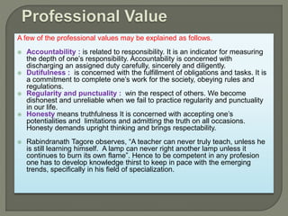 A few of the professional values may be explained as follows.
 Accountability : is related to responsibility. It is an indicator for measuring
the depth of one’s responsibility. Accountability is concerned with
discharging an assigned duty carefully, sincerely and diligently.
 Dutifulness : is concerned with the fulfillment of obligations and tasks. It is
a commitment to complete one’s work for the society, obeying rules and
regulations.
 Regularity and punctuality : win the respect of others. We become
dishonest and unreliable when we fail to practice regularity and punctuality
in our life.
 Honesty means truthfulness It is concerned with accepting one’s
potentialities and limitations and admitting the truth on all occasions.
Honesty demands upright thinking and brings respectability.
 Rabindranath Tagore observes, “A teacher can never truly teach, unless he
is still learning himself. A lamp can never right another lamp unless it
continues to burn its own flame”. Hence to be competent in any profesion
one has to develop knowledge thirst to keep in pace with the emerging
trends, specifically in his field of specialization.
 