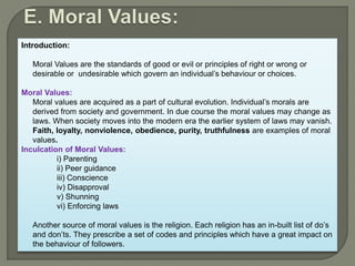 Introduction:
Moral Values are the standards of good or evil or principles of right or wrong or
desirable or undesirable which govern an individual’s behaviour or choices.
Moral Values:
Moral values are acquired as a part of cultural evolution. Individual’s morals are
derived from society and government. In due course the moral values may change as
laws. When society moves into the modern era the earlier system of laws may vanish.
Faith, loyalty, nonviolence, obedience, purity, truthfulness are examples of moral
values.
Inculcation of Moral Values:
i) Parenting
ii) Peer guidance
iii) Conscience
iv) Disapproval
v) Shunning
vi) Enforcing laws
Another source of moral values is the religion. Each religion has an in-built list of do’s
and don’ts. They prescribe a set of codes and principles which have a great impact on
the behaviour of followers.
 