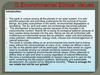 Introduction:
 The earth is unique among all the planets in our solar system. It is with
plentiful resources and providing sustenance for the survival of human
beings. But today everywhere in the world, environmental degradation is
escalating. The air, land and water are increasingly becoming polluted.
 The atmosphere is becoming warmer because of the increase in its
carbondioxide content. Marine life is losing its ecological balance because of
toxic wastes being dumped into the sea. Hence we are all confronted with
multifarious environmental issues like air pollution, water and land pollution,
noise pollution, deforestation, energy crisis, misuse and mismanagement of
natural resources.
 The world is virtually sitting on an environmental time bomb that is ticking
away without the consciousness of many of us. Unless we diffuse it soon,
our life on the planet earth will be destroyed. Hence there arises an urgent
need to inculcate among our people sensitivity towards environmental
degradation by fostering environmental ethical values. Ethics attempts to
define what is right and what is wrong regardless of cultural differences.
 We have a fundamental responsibility to respect nature and to care for the
earth, protecting the life-support systems, biodiversity and sustainable
development. As pointed out by Mahatma Gandhiji, “There is enough for
our needs but not for our greeds”.
 