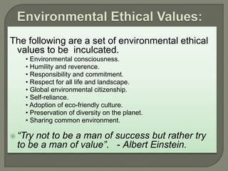 The following are a set of environmental ethical
values to be inculcated.
• Environmental consciousness.
• Humility and reverence.
• Responsibility and commitment.
• Respect for all life and landscape.
• Global environmental citizenship.
• Self-reliance.
• Adoption of eco-friendly culture.
• Preservation of diversity on the planet.
• Sharing common environment.
 “Try not to be a man of success but rather try
to be a man of value”. - Albert Einstein.
 