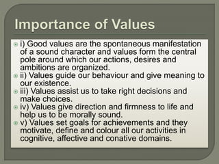  i) Good values are the spontaneous manifestation
of a sound character and values form the central
pole around which our actions, desires and
ambitions are organized.
 ii) Values guide our behaviour and give meaning to
our existence.
 iii) Values assist us to take right decisions and
make choices.
 iv) Values give direction and firmness to life and
help us to be morally sound.
 v) Values set goals for achievements and they
motivate, define and colour all our activities in
cognitive, affective and conative domains.
 