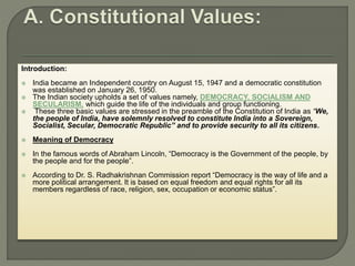 Introduction:
 India became an Independent country on August 15, 1947 and a democratic constitution
was established on January 26, 1950.
 The Indian society upholds a set of values namely, DEMOCRACY, SOCIALISM AND
SECULARISM, which guide the life of the individuals and group functioning.
 These three basic values are stressed in the preamble of the Constitution of India as “We,
the people of India, have solemnly resolved to constitute India into a Sovereign,
Socialist, Secular, Democratic Republic” and to provide security to all its citizens.
 Meaning of Democracy
 In the famous words of Abraham Lincoln, “Democracy is the Government of the people, by
the people and for the people”.
 According to Dr. S. Radhakrishnan Commission report “Democracy is the way of life and a
more political arrangement. It is based on equal freedom and equal rights for all its
members regardless of race, religion, sex, occupation or economic status”.
 
