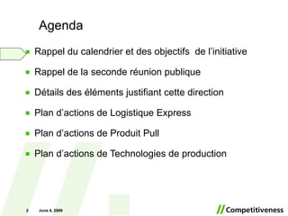 Agenda Rappel du calendrier et des objectifs  de l’initiative Rappel de la seconde réunion publique Détails des éléments justifiant cette direction Plan d’actions de Logistique Express Plan d’actions de Produit Pull Plan d’actions de Technologies de production June 10, 2009 June 10, 2009 