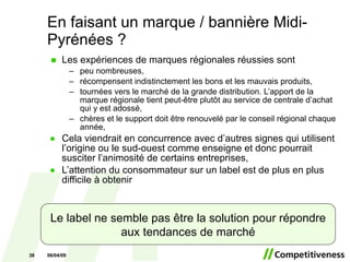 En faisant un marque / bannière Midi-Pyrénées ? Les expériences de marques régionales réussies sont  peu nombreuses, r écompensent indistinctement les bons et les mauvais produits, t ournées vers le marché de la grande distribution. L’apport de la marque régionale tient peut-être plutôt au service de centrale d’achat qui y est adossé, chères et le support doit être renouvelé par le conseil régional chaque année, Cela viendrait en concurrence avec d’autres signes qui utilisent l’origine ou le sud-ouest comme enseigne et donc pourrait susciter l’animosité de certains entreprises, L’attention du consommateur sur un label est de plus en plus difficile à obtenir 06/10/09 Le label ne semble pas être la solution pour répondre aux tendances de marché 