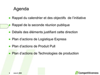 Agenda Rappel du calendrier et des objectifs  de l’initiative Rappel de la seconde réunion publique Détails des éléments justifiant cette direction Plan d’actions de Logistique Express Plan d’actions de Produit Pull Plan d’actions de Technologies de production June 10, 2009 June 10, 2009 