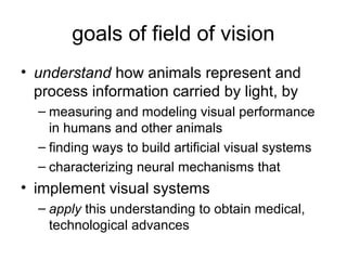 goals of field of vision
• understand how animals represent and
  process information carried by light, by
  – measuring and modeling visual performance
    in humans and other animals
  – finding ways to build artificial visual systems
  – characterizing neural mechanisms that
• implement visual systems
  – apply this understanding to obtain medical,
    technological advances
 