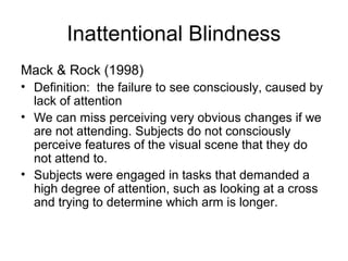 Inattentional Blindness
Mack & Rock (1998)
• Definition: the failure to see consciously, caused by
  lack of attention
• We can miss perceiving very obvious changes if we
  are not attending. Subjects do not consciously
  perceive features of the visual scene that they do
  not attend to.
• Subjects were engaged in tasks that demanded a
  high degree of attention, such as looking at a cross
  and trying to determine which arm is longer.
 