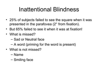 Inattentional Blindness
• 25% of subjects failed to see the square when it was
  presented in the parafovea (2° from fixation).
• But 65% failed to see it when it was at fixation!
• What is missed?
   – Sad or Neutral face
   – A word (priming for the word is present)
• What is not missed?
   – Name
   – Smiling face
 