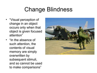 Change Blindness
• “Visual perception of
  change in an object
  occurs only when that
  object is given focused
  attention”
• “In the absence of
  such attention, the
  contents of visual
  memory are simply
  overwritten by
  subsequent stimuli,
  and so cannot be used
  to make comparisons”
 