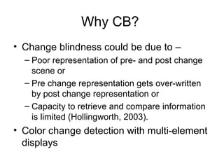 Why CB?
• Change blindness could be due to –
  – Poor representation of pre- and post change
    scene or
  – Pre change representation gets over-written
    by post change representation or
  – Capacity to retrieve and compare information
    is limited (Hollingworth, 2003).
• Color change detection with multi-element
  displays
 