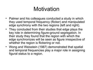 Motivation
• Palmer and his colleagues conducted a study in which
  they used temporal frequency (flicker) and manipulated
  edge synchrony with the two regions (left and right).
• They concluded from their studies that edge plays the
  key role in determining figure-ground segregation. In
  their study they found that the region with which the
  edge synchronizes will be seen as figure irrespective of
  whether the region is flickering or not.
• Wong and Weisstein (1987) demonstrated that spatial
  and temporal frequencies play a major role in assigning
  figural status to a region.
 