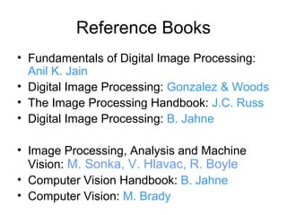 Reference Books
• Fundamentals of Digital Image Processing:
  Anil K. Jain
• Digital Image Processing: Gonzalez & Woods
• The Image Processing Handbook: J.C. Russ
• Digital Image Processing: B. Jahne

• Image Processing, Analysis and Machine
  Vision: M. Sonka, V. Hlavac, R. Boyle
• Computer Vision Handbook: B. Jahne
• Computer Vision: M. Brady
 