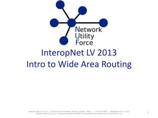 InteropNet LV 2013
Intro to Wide Area Routing
1Network Utility Force LLC, 15 Wieuca Trace Northeast, Atlanta, Georgia, 30342 -- +1-404-635-6667 -- sales@netuf.net © 2012,
Network Utility Force LLC Companyconfidential information, transmittal to third parties by prior permission only
 