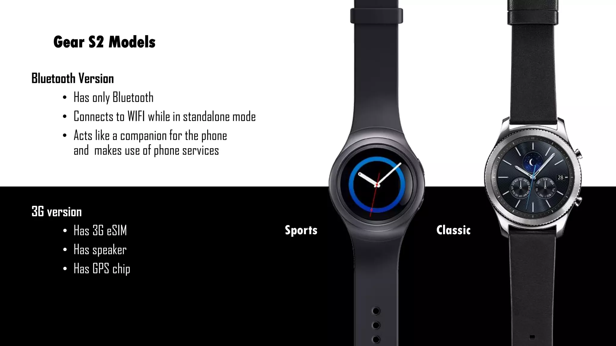 Bluetooth Version
• Has only Bluetooth
• Connects to WIFI while in standalone mode
• Acts like a companion for the phone
and makes use of phone services
3G version
• Has 3G eSIM
• Has speaker
• Has GPS chip
Gear S2 Models
ClassicSports
 