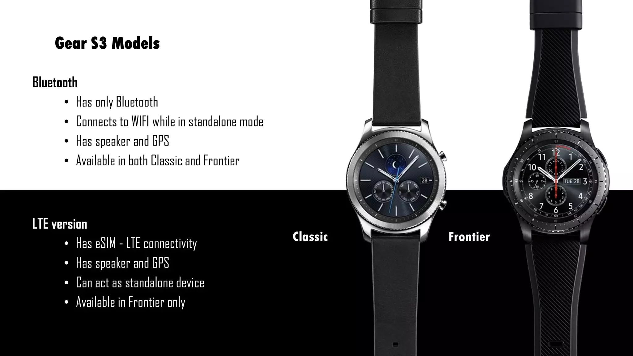 Gear S3 Models
Bluetooth
• Has only Bluetooth
• Connects to WIFI while in standalone mode
• Has speaker and GPS
• Available in both Classic and Frontier
LTE version
• Has eSIM - LTE connectivity
• Has speaker and GPS
• Can act as standalone device
• Available in Frontier only
FrontierClassic
 