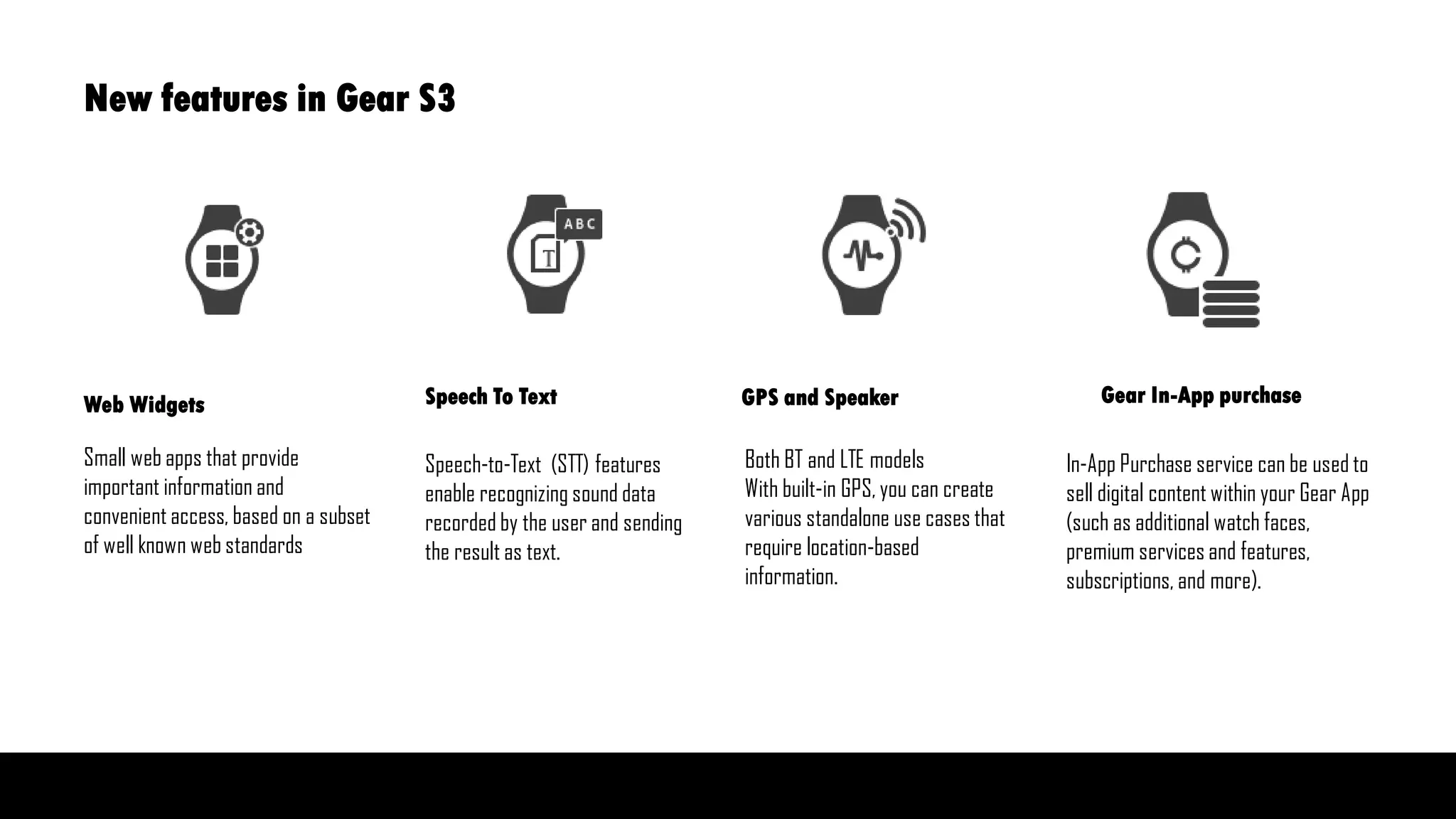 Small web apps that provide
important information and
convenient access, based on a subset
of well known web standards
Speech-to-Text (STT) features
enable recognizing sound data
recorded by the user and sending
the result as text.
Both BT and LTE models
With built-in GPS, you can create
various standalone use cases that
require location-based
information.
In-App Purchase service can be used to
sell digital content within your Gear App
(such as additional watch faces,
premium services and features,
subscriptions, and more).
Web Widgets Speech To Text GPS and Speaker Gear In-App purchase
New features in Gear S3
 
