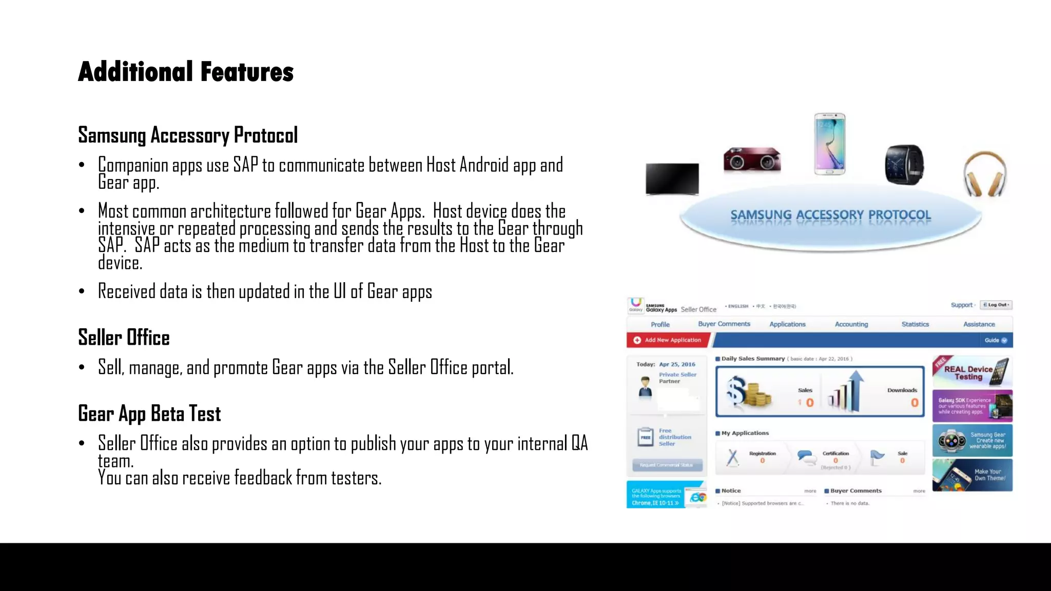 Additional Features
Samsung Accessory Protocol
• Companion apps use SAP to communicate between Host Android app and
Gear app.
• Most common architecture followed for Gear Apps. Host device does the
intensive or repeated processing and sends the results to the Gear through
SAP. SAP acts as the medium to transfer data from the Host to the Gear
device.
• Received data is then updated in the UI of Gear apps
Seller Office
• Sell, manage, and promote Gear apps via the Seller Office portal.
Gear App Beta Test
• Seller Office also provides an option to publish your apps to your internal QA
team.
You can also receive feedback from testers.
 