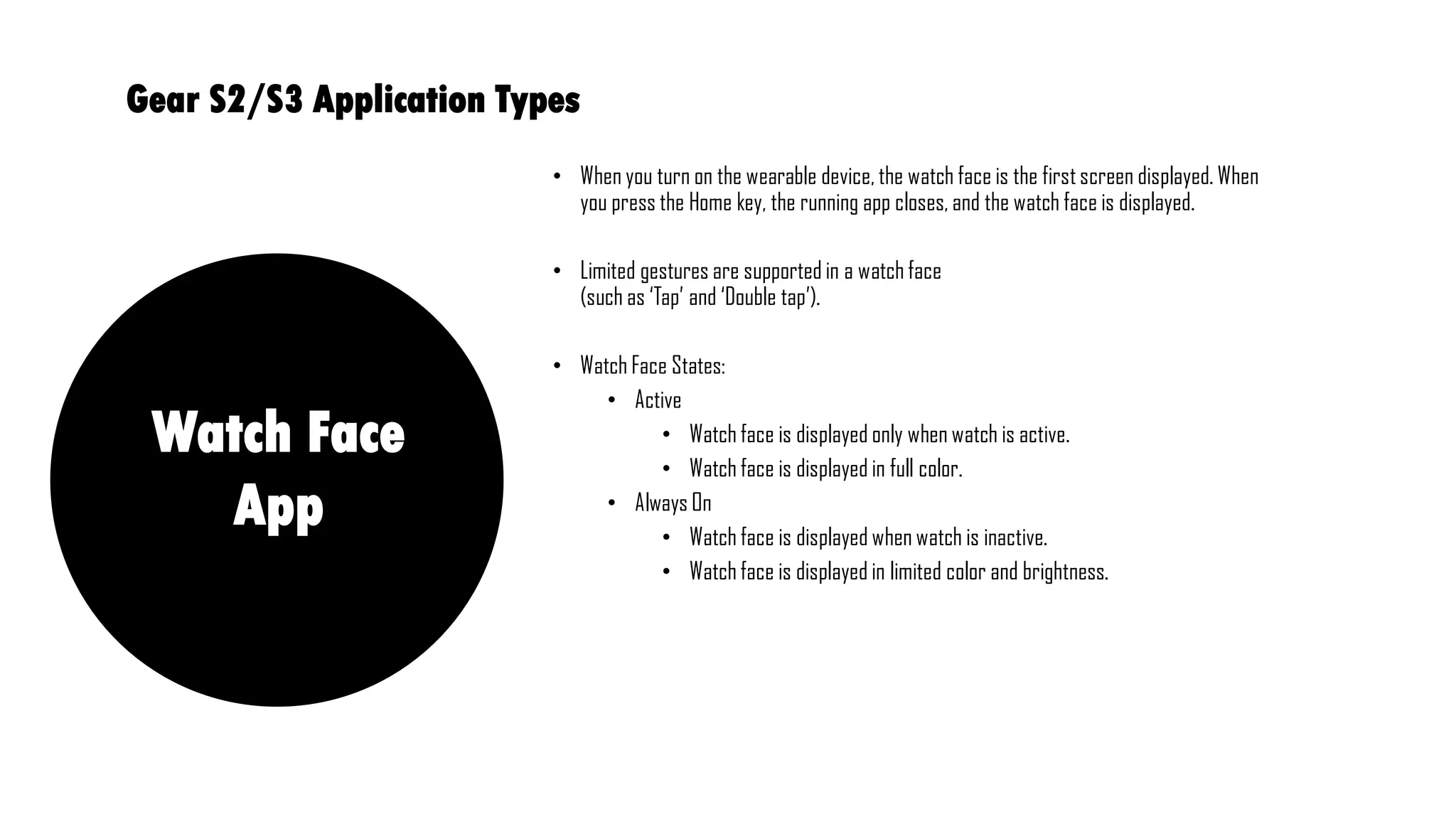 • When you turn on the wearable device, the watch face is the first screen displayed. When
you press the Home key, the running app closes, and the watch face is displayed.
• Limited gestures are supported in a watch face
(such as ‘Tap’ and ‘Double tap’).
• Watch Face States:
• Active
• Watch face is displayed only when watch is active.
• Watch face is displayed in full color.
• Always On
• Watch face is displayed when watch is inactive.
• Watch face is displayed in limited color and brightness.
Gear S2/S3 Application Types
Watch Face
App
 