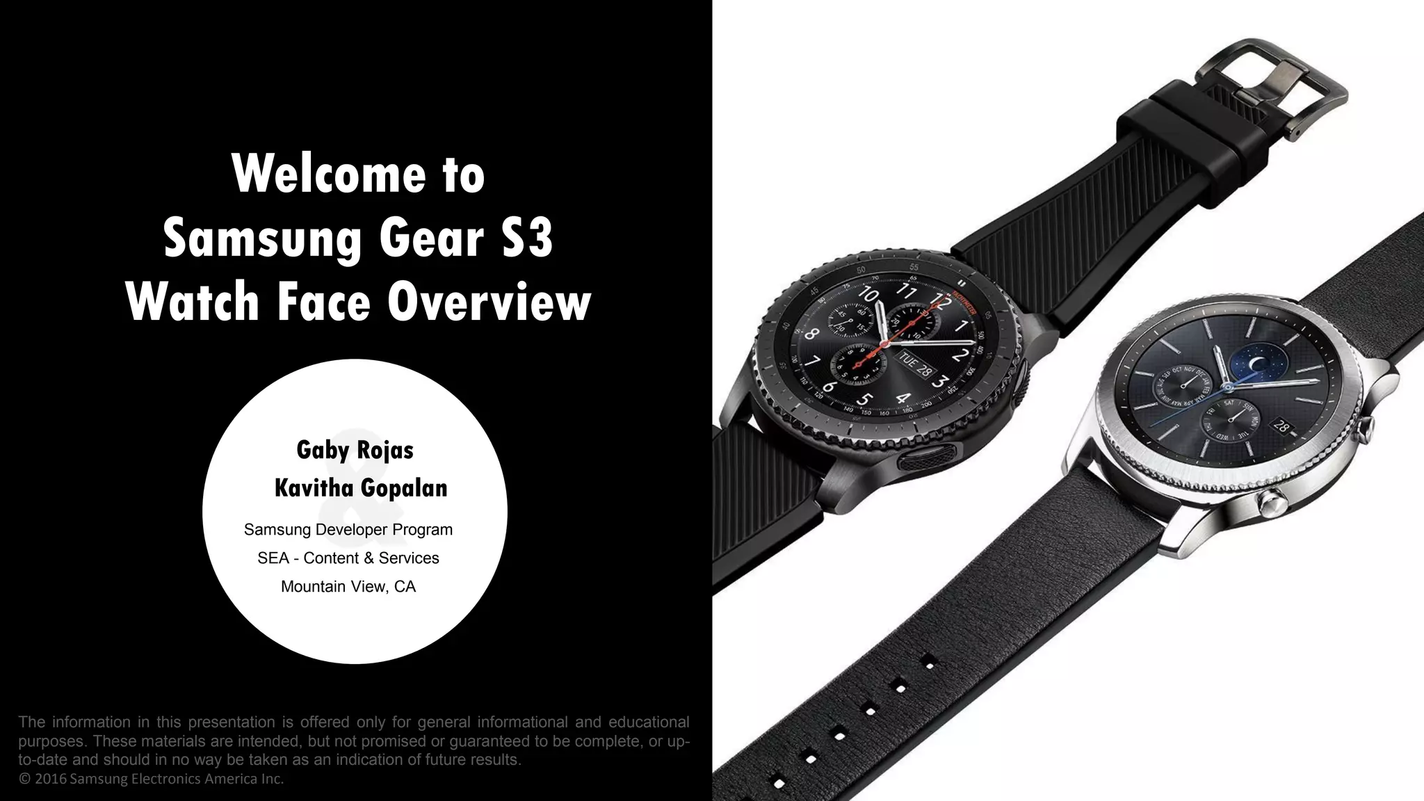 Welcome to
Samsung Gear S3
Watch Face Overview
&Samsung Developer Program
SEA - Content & Services
Mountain View, CA
Kavitha Gopalan
Gaby Rojas
The information in this presentation is offered only for general informational and educational
purposes. These materials are intended, but not promised or guaranteed to be complete, or up-
to-date and should in no way be taken as an indication of future results.
© 2016 Samsung Electronics America Inc.
 