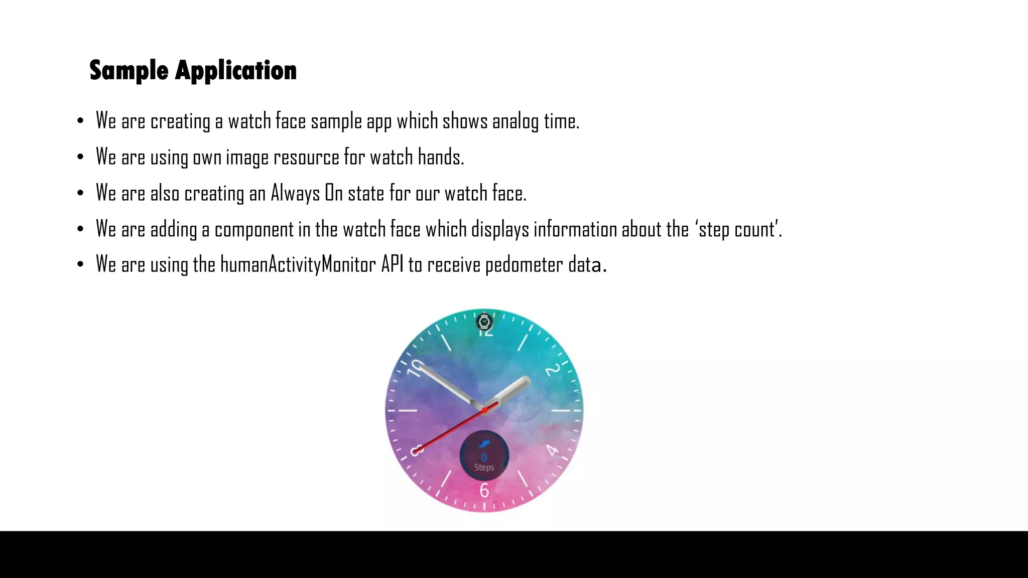 Sample Application
• We are creating a watch face sample app which shows analog time.
• We are using own image resource for watch hands.
• We are also creating an Always On state for our watch face.
• We are adding a component in the watch face which displays information about the ‘step count’.
• We are using the humanActivityMonitor API to receive pedometer data.
 