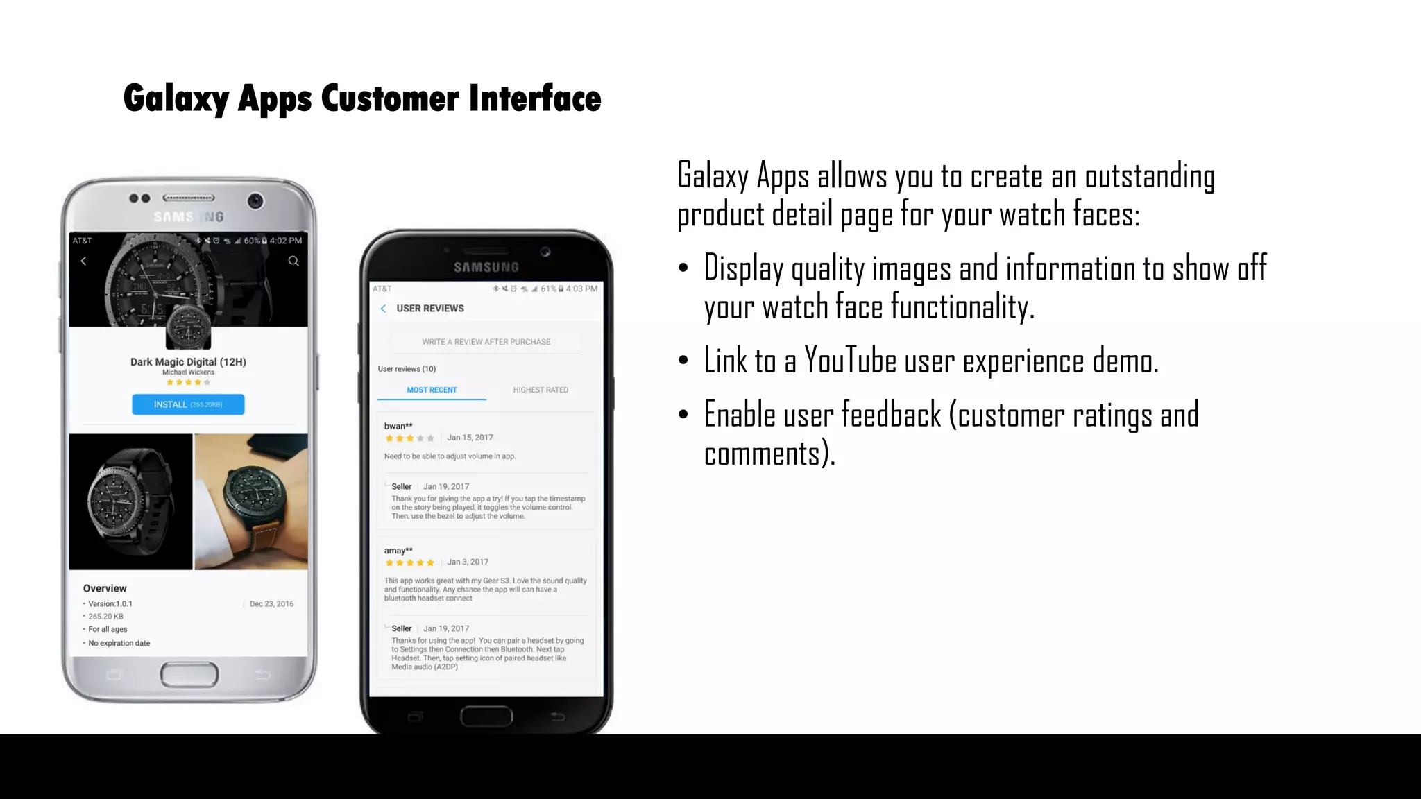 Galaxy Apps allows you to create an outstanding
product detail page for your watch faces:
• Display quality images and information to show off
your watch face functionality.
• Link to a YouTube user experience demo.
• Enable user feedback (customer ratings and
comments).
Galaxy Apps Customer Interface
 