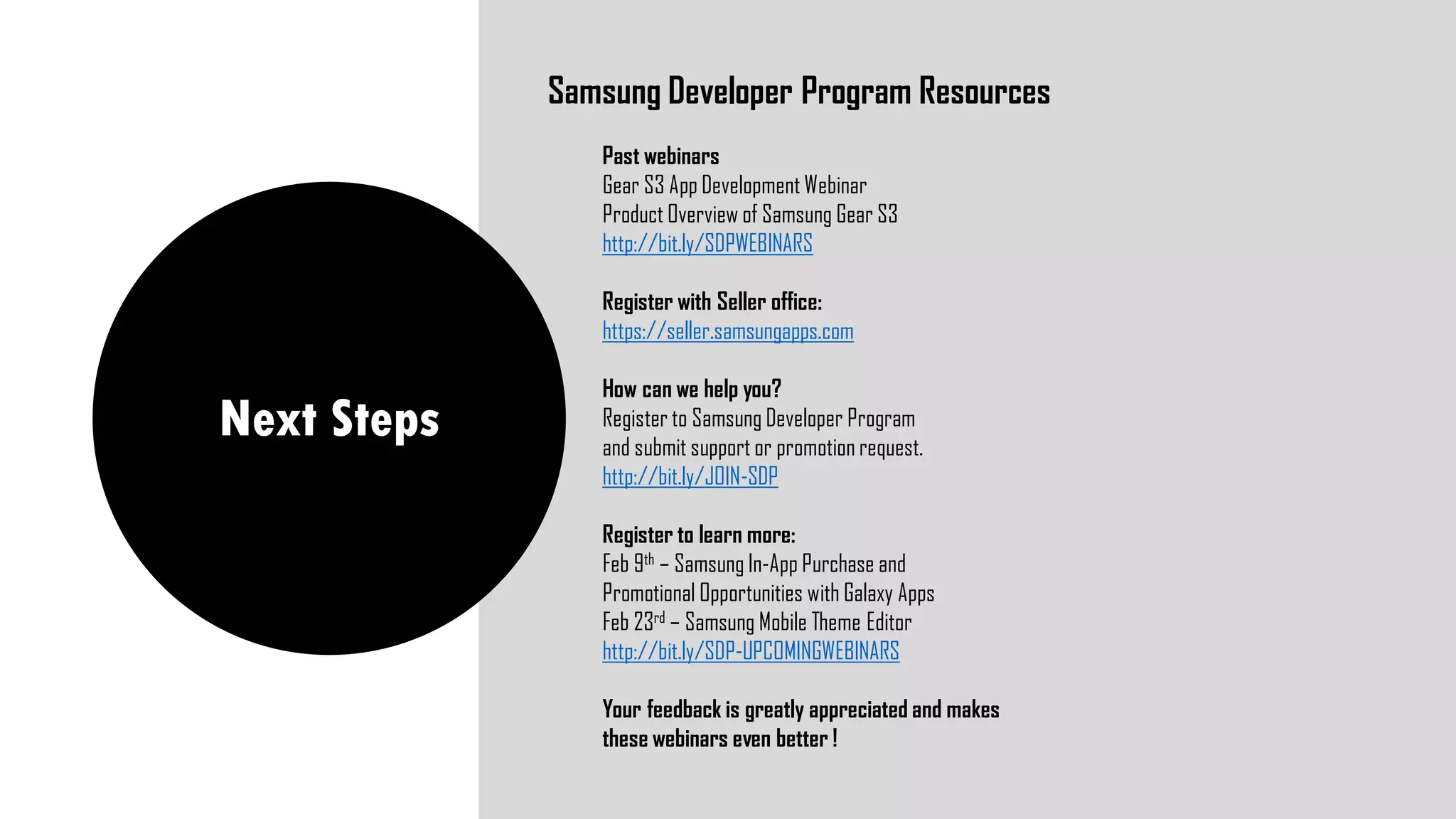 Next Steps
Samsung Developer Program Resources
Past webinars
Gear S3 App Development Webinar
Product Overview of Samsung Gear S3
http://bit.ly/SDPWEBINARS
Register with Seller office:
https://seller.samsungapps.com
How can we help you?
Register to Samsung Developer Program
and submit support or promotion request.
http://bit.ly/JOIN-SDP
Register to learn more:
Feb 9th – Samsung In-App Purchase and
Promotional Opportunities with Galaxy Apps
Feb 23rd – Samsung Mobile Theme Editor
http://bit.ly/SDP-UPCOMINGWEBINARS
Your feedback is greatly appreciated and makes
these webinars even better !
 