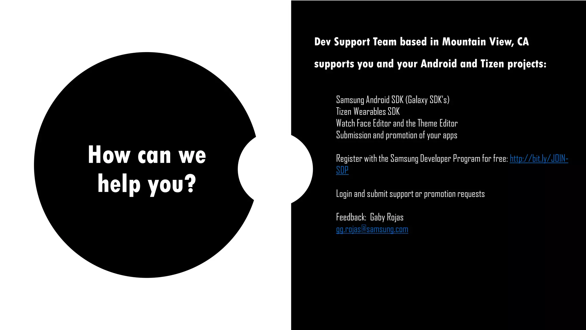 How can we
help you?
Dev Support Team based in Mountain View, CA
supports you and your Android and Tizen projects:
Samsung Android SDK (Galaxy SDK’s)
Tizen Wearables SDK
Watch Face Editor and the Theme Editor
Submission and promotion of your apps
Register with the Samsung Developer Program for free: http://bit.ly/JOIN-
SDP
Login and submit support or promotion requests
Feedback: Gaby Rojas
gg.rojas@samsung.com
 