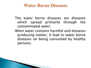 The water borne diseases are diseases
which spread primarily through the
contaminated water.
When water contains harmful and diseases
producing matter, it lead to water borne
diseases on being consumed by healthy
persons.
 