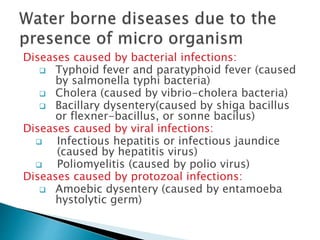Diseases caused by bacterial infections:
 Typhoid fever and paratyphoid fever (caused
by salmonella typhi bacteria)
 Cholera (caused by vibrio-cholera bacteria)
 Bacillary dysentery(caused by shiga bacillus
or flexner-bacillus, or sonne bacilus)
Diseases caused by viral infections:
 Infectious hepatitis or infectious jaundice
(caused by hepatitis virus)
 Poliomyelitis (caused by polio virus)
Diseases caused by protozoal infections:
 Amoebic dysentery (caused by entamoeba
hystolytic germ)
 