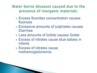  Excess fluorides concentration causes
fluorosis
 Excessive amounts of sulphates causes
Diarrhea
 Less amounts of Iodide causes Goiter
 Excess of nitrates cause blue babies in
infants
 Excess of nitrates cause
methemoglobinemia
 