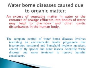 An excess of vegetable matter in water or the
entrance of sewage effluents into bodies of water
may lead to diarrhoea and other gastic
disturbances in the human body.
The complete control of water borne diseases involves
instituting an environmental health programme that
incorporates personnel and household hygiene practices,
control of fly species and other insects, scientific waste
disposal and water treatment to remove harmful
constituents.
 