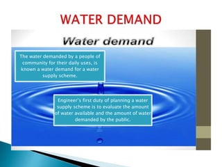 The water demanded by a people of
community for their daily uses, is
known a water demand for a water
supply scheme.
Engineer’s first duty of planning a water
supply scheme is to evaluate the amount
of water available and the amount of water
demanded by the public.
 