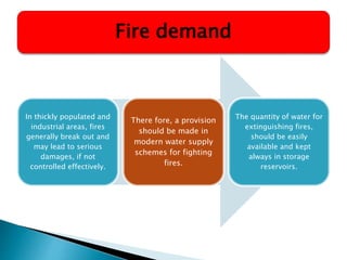 In thickly populated and
industrial areas, fires
generally break out and
may lead to serious
damages, if not
controlled effectively.
There fore, a provision
should be made in
modern water supply
schemes for fighting
fires.
The quantity of water for
extinguishing fires,
should be easily
available and kept
always in storage
reservoirs.
Fire demand
 