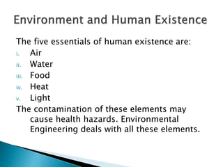 The five essentials of human existence are:
i. Air
ii. Water
iii. Food
iv. Heat
v. Light
The contamination of these elements may
cause health hazards. Environmental
Engineering deals with all these elements.
 