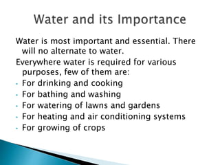 Water is most important and essential. There
will no alternate to water.
Everywhere water is required for various
purposes, few of them are:
• For drinking and cooking
• For bathing and washing
• For watering of lawns and gardens
• For heating and air conditioning systems
• For growing of crops
 