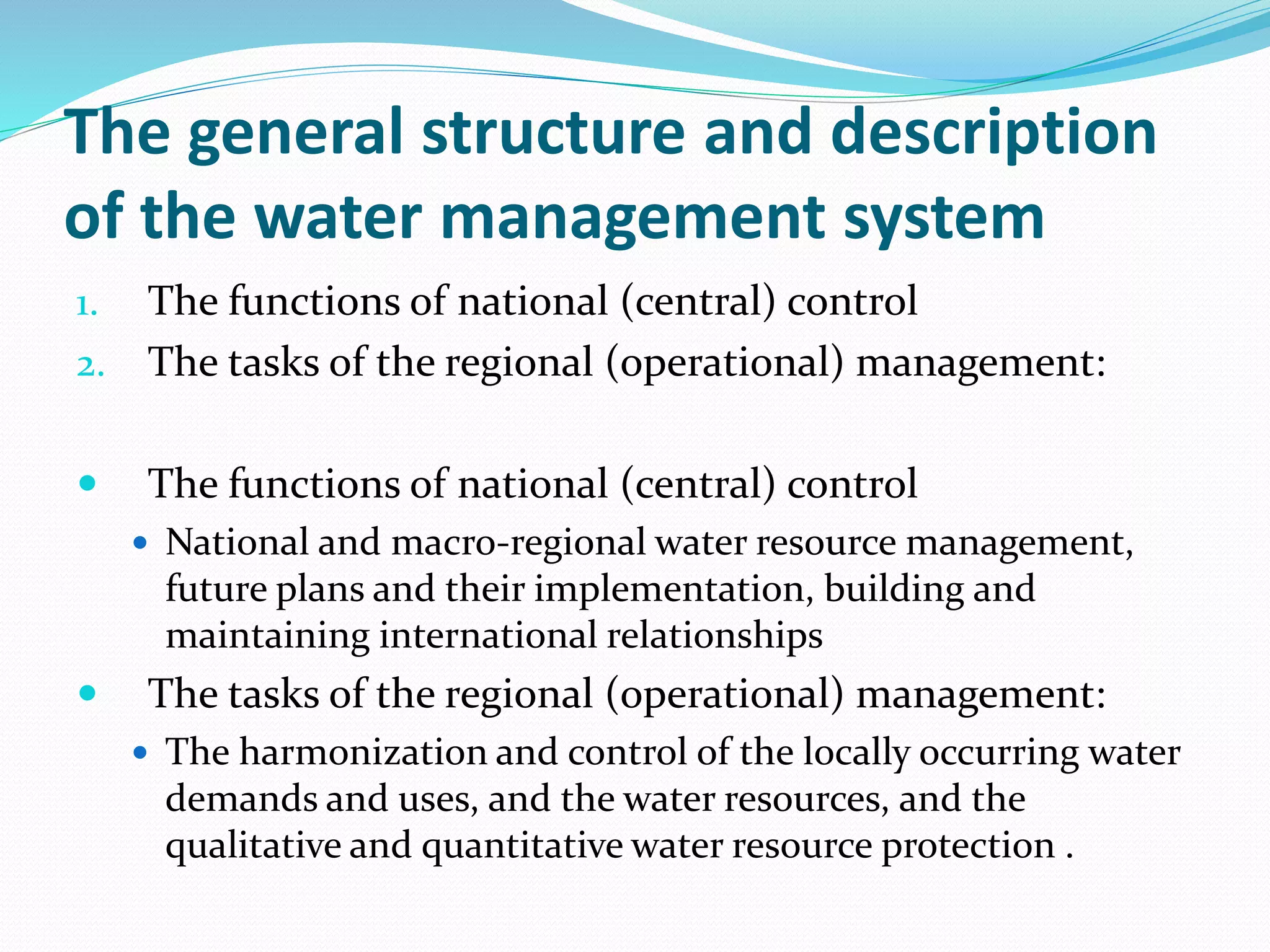 The general structure and description
of the water management system
1. The functions of national (central) control
2. The tasks of the regional (operational) management:
 The functions of national (central) control
 National and macro-regional water resource management,
future plans and their implementation, building and
maintaining international relationships
 The tasks of the regional (operational) management:
 The harmonization and control of the locally occurring water
demands and uses, and the water resources, and the
qualitative and quantitative water resource protection .
 