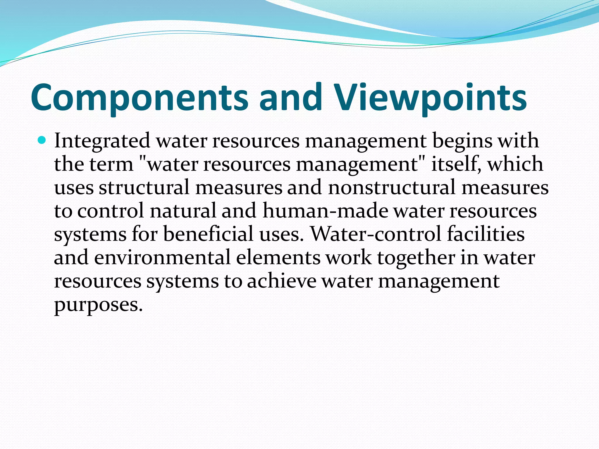 Components and Viewpoints
 Integrated water resources management begins with
the term "water resources management" itself, which
uses structural measures and nonstructural measures
to control natural and human-made water resources
systems for beneficial uses. Water-control facilities
and environmental elements work together in water
resources systems to achieve water management
purposes.
 