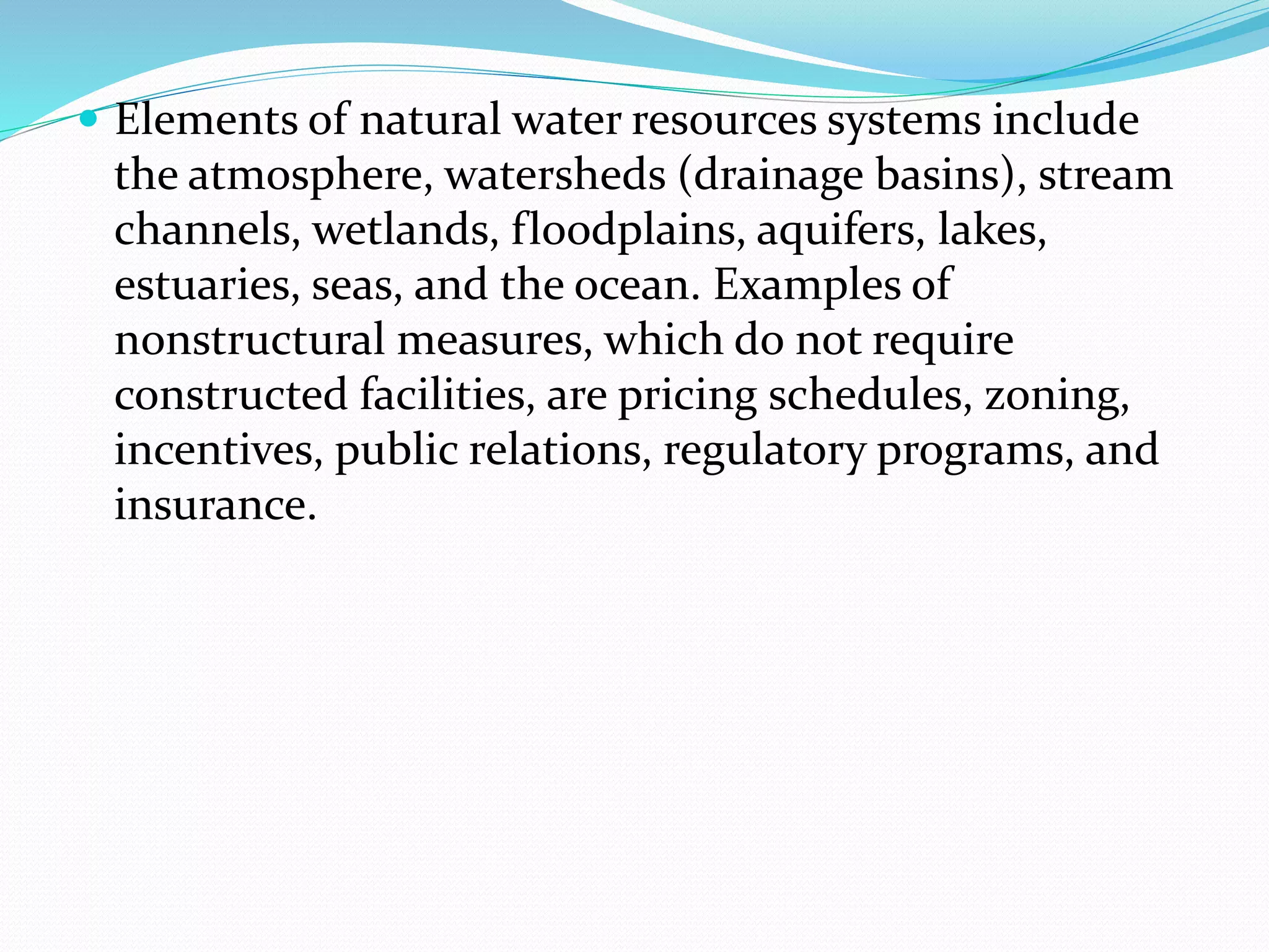  Elements of natural water resources systems include
the atmosphere, watersheds (drainage basins), stream
channels, wetlands, floodplains, aquifers, lakes,
estuaries, seas, and the ocean. Examples of
nonstructural measures, which do not require
constructed facilities, are pricing schedules, zoning,
incentives, public relations, regulatory programs, and
insurance.
 