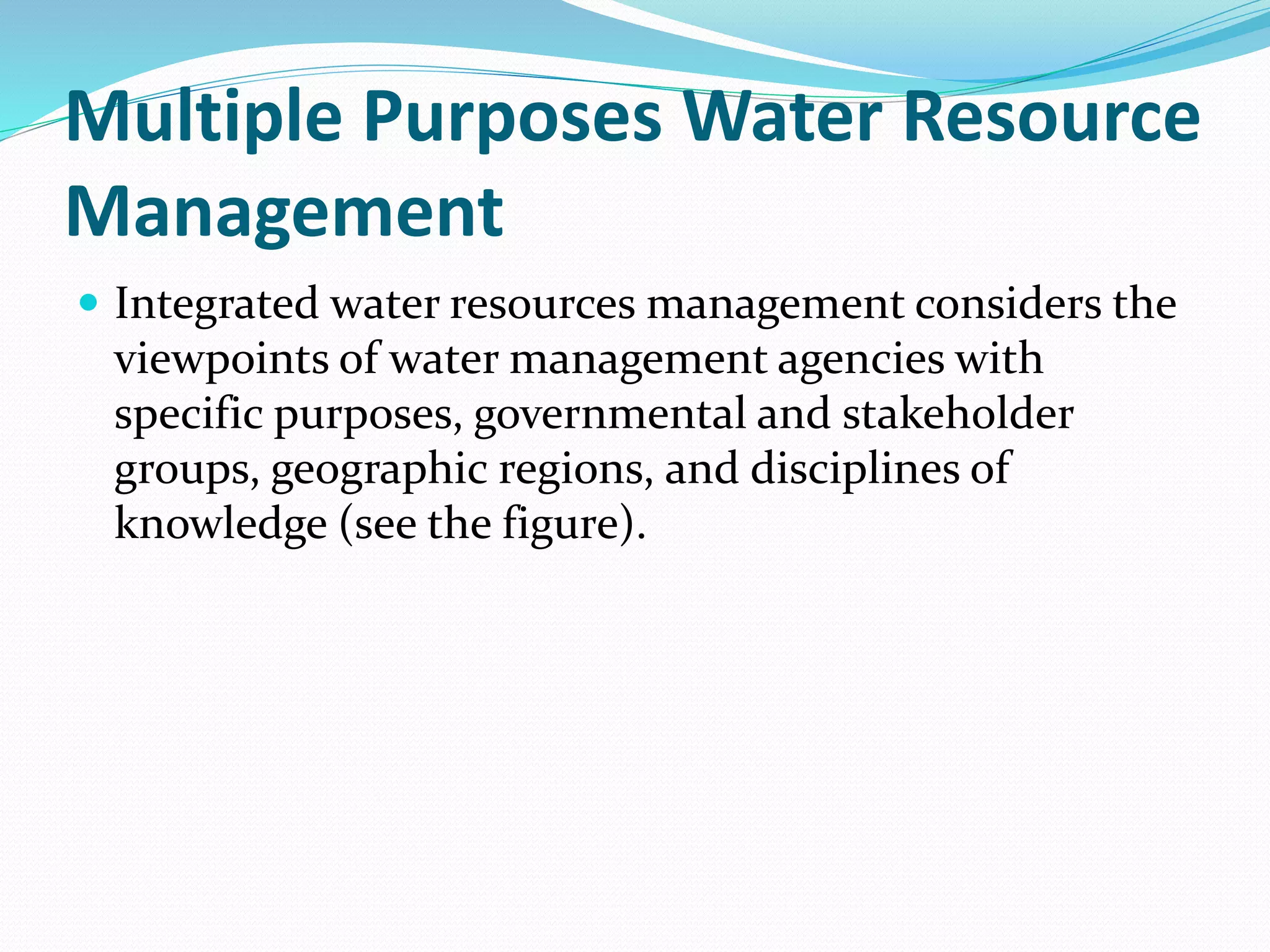 Multiple Purposes Water Resource
Management
 Integrated water resources management considers the
viewpoints of water management agencies with
specific purposes, governmental and stakeholder
groups, geographic regions, and disciplines of
knowledge (see the figure).
 