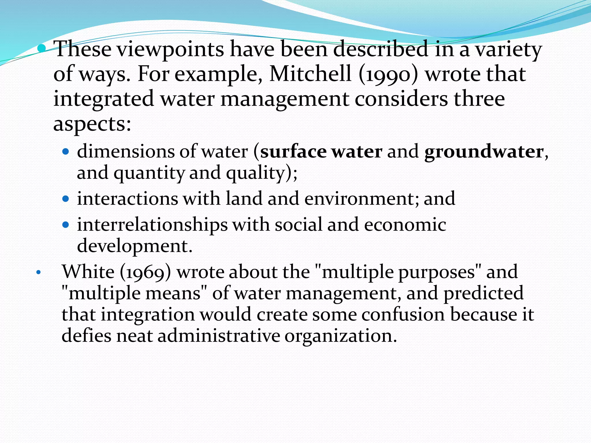  These viewpoints have been described in a variety
of ways. For example, Mitchell (1990) wrote that
integrated water management considers three
aspects:
 dimensions of water (surface water and groundwater,
and quantity and quality);
 interactions with land and environment; and
 interrelationships with social and economic
development.
• White (1969) wrote about the "multiple purposes" and
"multiple means" of water management, and predicted
that integration would create some confusion because it
defies neat administrative organization.
 